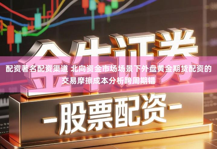 配资著名配资渠道 北向资金市场场景下外盘黄金期货配资的交易摩擦成本分析跨周期错
