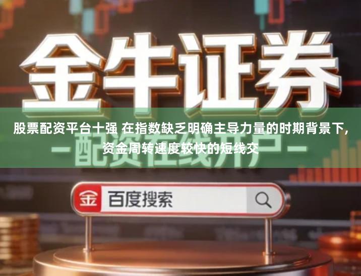 股票配资平台十强 在指数缺乏明确主导力量的时期背景下,资金周转速度较快的短线交