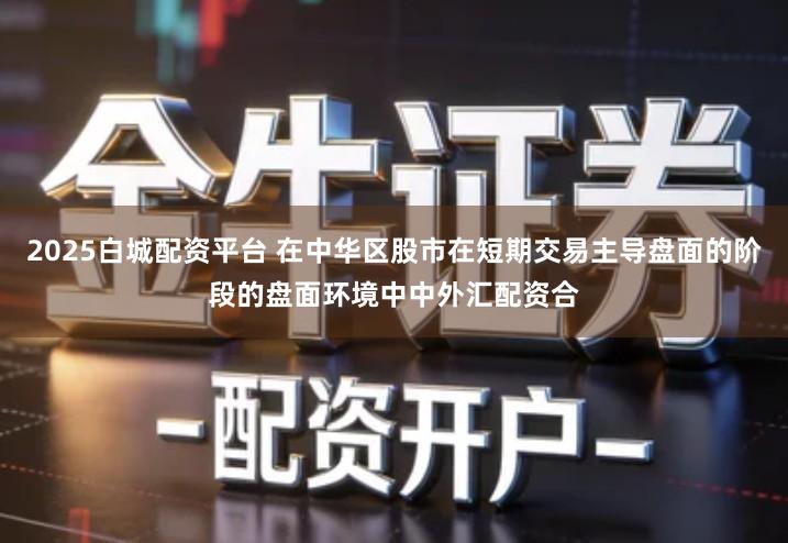 2025白城配资平台 在中华区股市在短期交易主导盘面的阶段的盘面环境中中外汇配资合